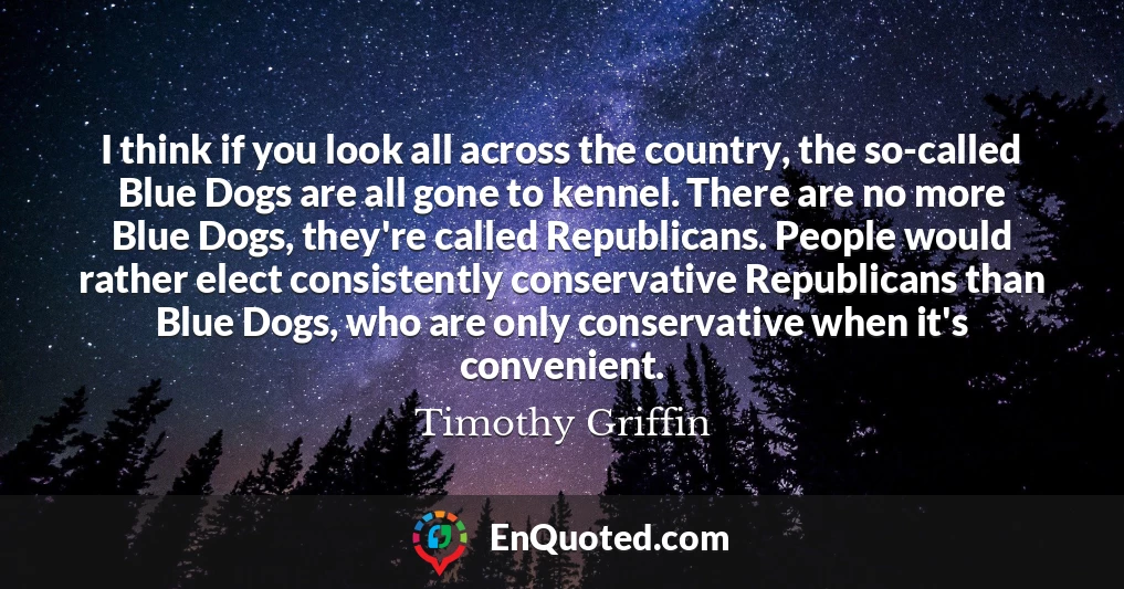 I think if you look all across the country, the so-called Blue Dogs are all gone to kennel. There are no more Blue Dogs, they're called Republicans. People would rather elect consistently conservative Republicans than Blue Dogs, who are only conservative when it's convenient.