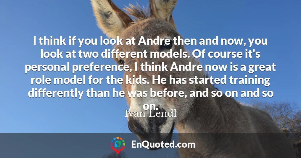 I think if you look at Andre then and now, you look at two different models. Of course it's personal preference, I think Andre now is a great role model for the kids. He has started training differently than he was before, and so on and so on.