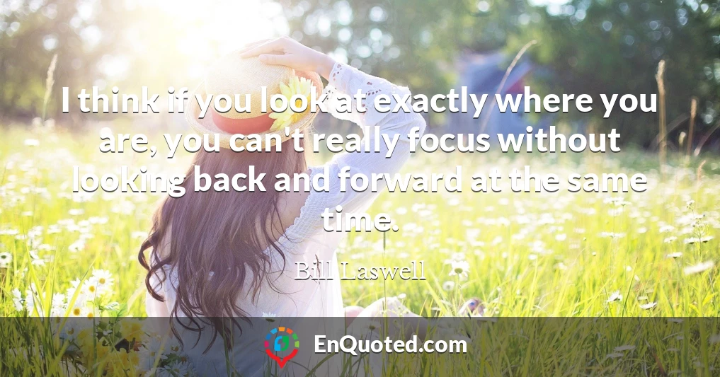 I think if you look at exactly where you are, you can't really focus without looking back and forward at the same time.
