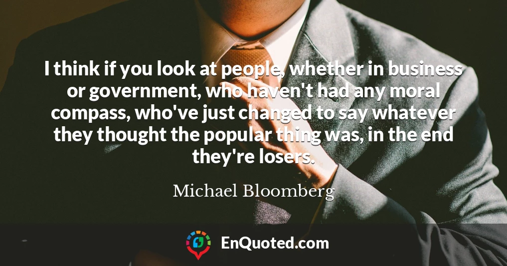 I think if you look at people, whether in business or government, who haven't had any moral compass, who've just changed to say whatever they thought the popular thing was, in the end they're losers.