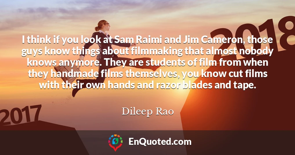 I think if you look at Sam Raimi and Jim Cameron, those guys know things about filmmaking that almost nobody knows anymore. They are students of film from when they handmade films themselves, you know cut films with their own hands and razor blades and tape.