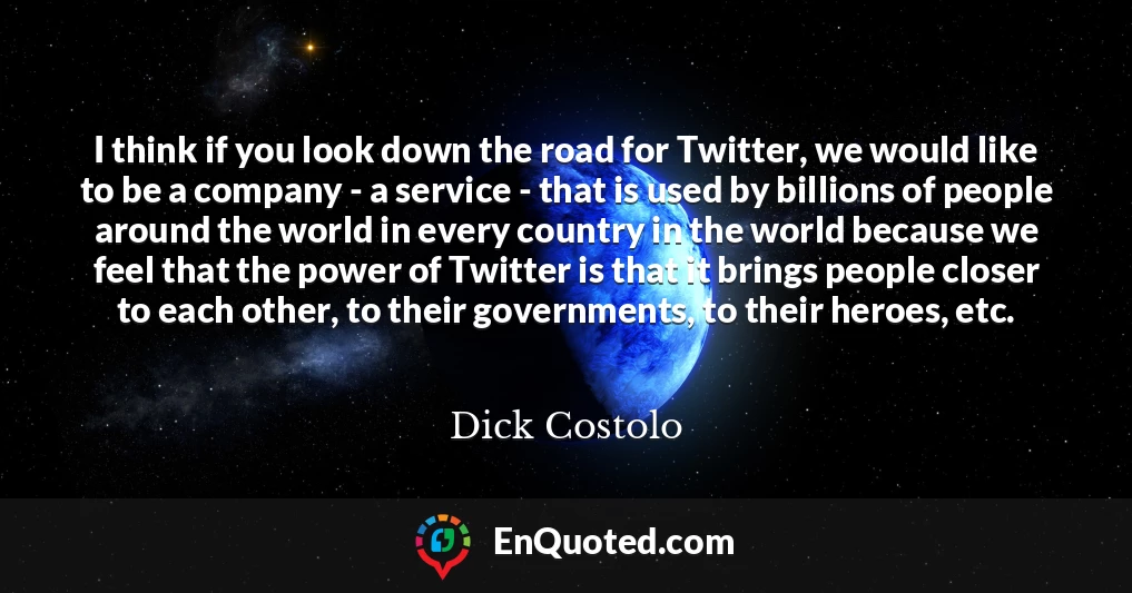 I think if you look down the road for Twitter, we would like to be a company - a service - that is used by billions of people around the world in every country in the world because we feel that the power of Twitter is that it brings people closer to each other, to their governments, to their heroes, etc.