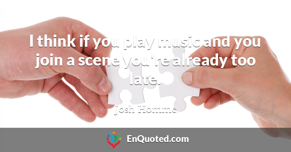 I think if you play music and you join a scene you're already too late.