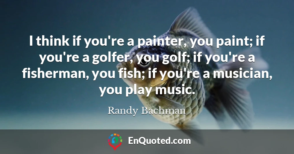 I think if you're a painter, you paint; if you're a golfer, you golf; if you're a fisherman, you fish; if you're a musician, you play music.