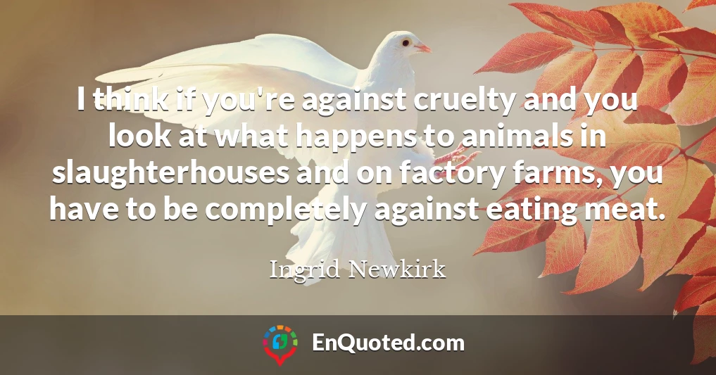 I think if you're against cruelty and you look at what happens to animals in slaughterhouses and on factory farms, you have to be completely against eating meat.