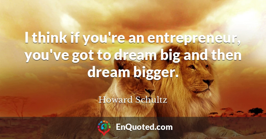 I think if you're an entrepreneur, you've got to dream big and then dream bigger.