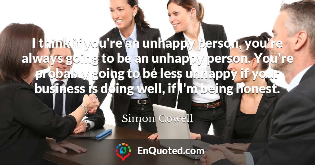 I think if you're an unhappy person, you're always going to be an unhappy person. You're probably going to be less unhappy if your business is doing well, if I'm being honest.