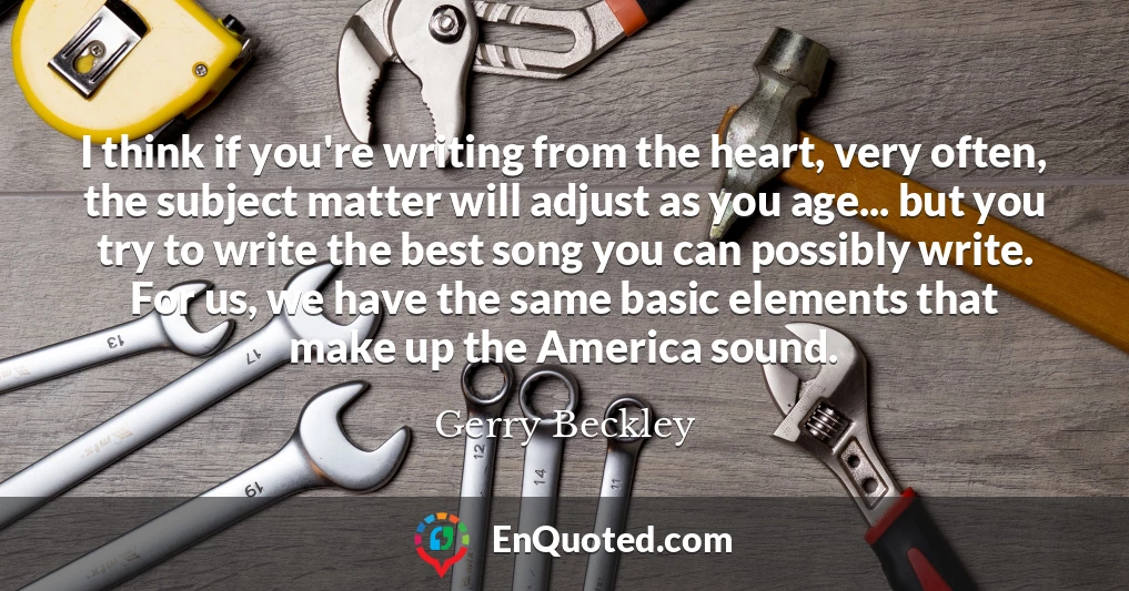 I think if you're writing from the heart, very often, the subject matter will adjust as you age... but you try to write the best song you can possibly write. For us, we have the same basic elements that make up the America sound.