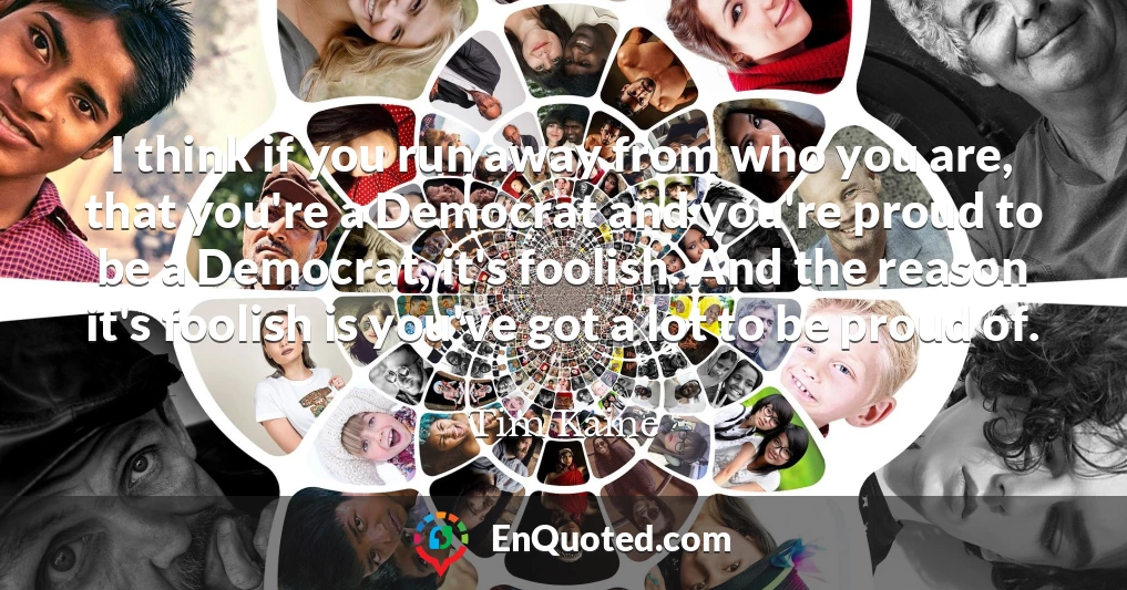 I think if you run away from who you are, that you're a Democrat and you're proud to be a Democrat, it's foolish. And the reason it's foolish is you've got a lot to be proud of.