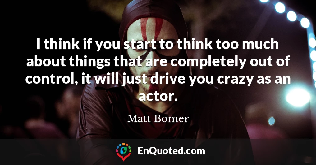 I think if you start to think too much about things that are completely out of control, it will just drive you crazy as an actor.