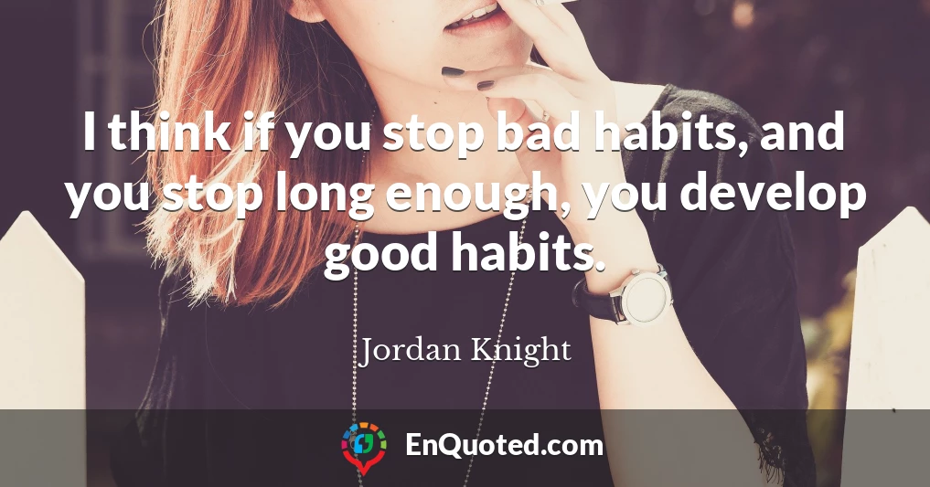 I think if you stop bad habits, and you stop long enough, you develop good habits.