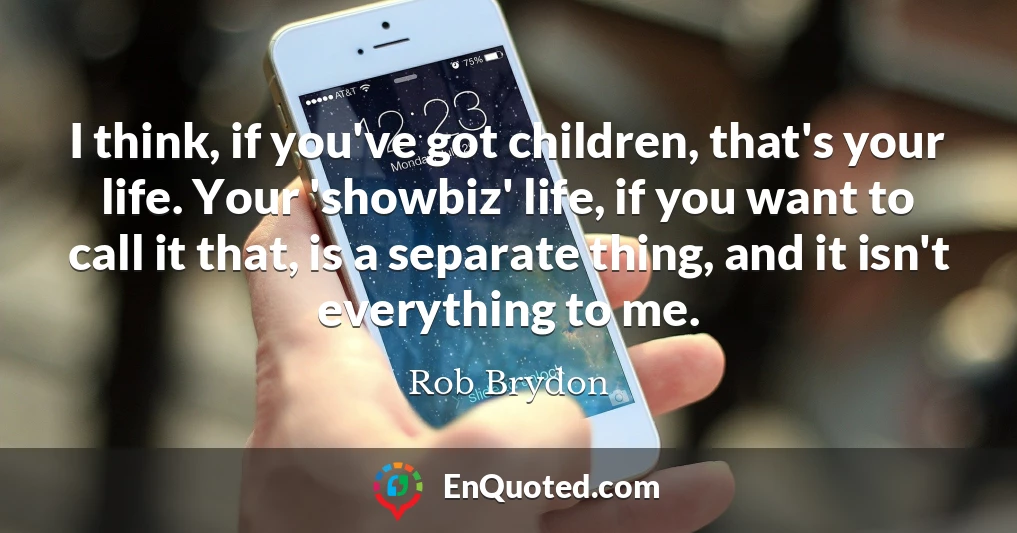 I think, if you've got children, that's your life. Your 'showbiz' life, if you want to call it that, is a separate thing, and it isn't everything to me.
