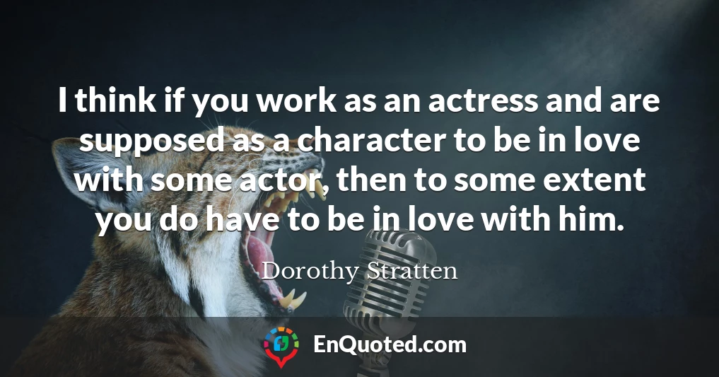 I think if you work as an actress and are supposed as a character to be in love with some actor, then to some extent you do have to be in love with him.