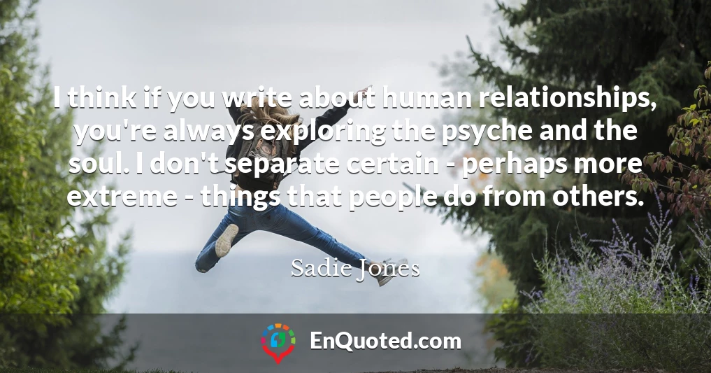 I think if you write about human relationships, you're always exploring the psyche and the soul. I don't separate certain - perhaps more extreme - things that people do from others.