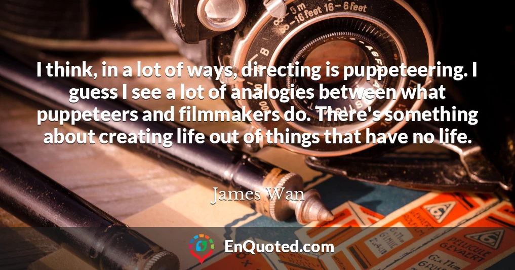I think, in a lot of ways, directing is puppeteering. I guess I see a lot of analogies between what puppeteers and filmmakers do. There's something about creating life out of things that have no life.