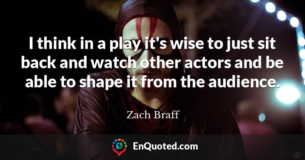 I think in a play it's wise to just sit back and watch other actors and be able to shape it from the audience.