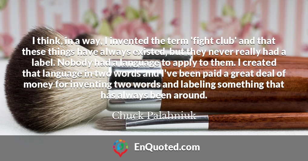 I think, in a way, I invented the term 'fight club' and that these things have always existed, but they never really had a label. Nobody had a language to apply to them. I created that language in two words and I've been paid a great deal of money for inventing two words and labeling something that has always been around.