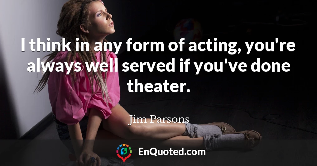 I think in any form of acting, you're always well served if you've done theater.