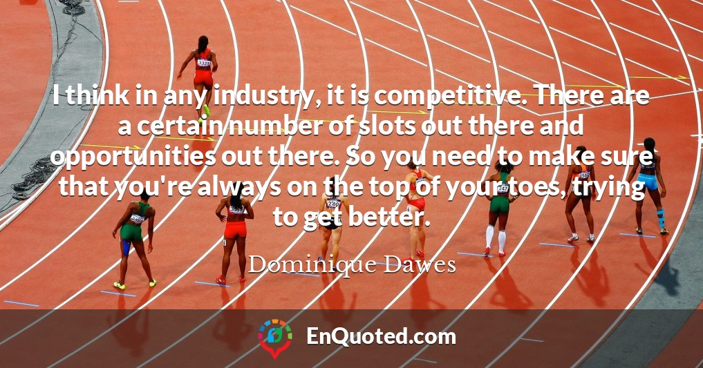 I think in any industry, it is competitive. There are a certain number of slots out there and opportunities out there. So you need to make sure that you're always on the top of your toes, trying to get better.
