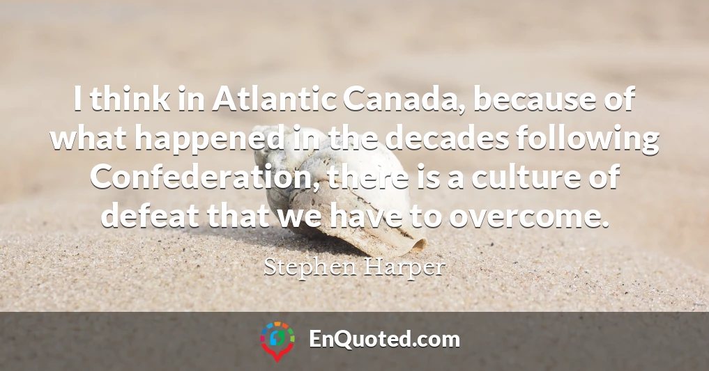 I think in Atlantic Canada, because of what happened in the decades following Confederation, there is a culture of defeat that we have to overcome.