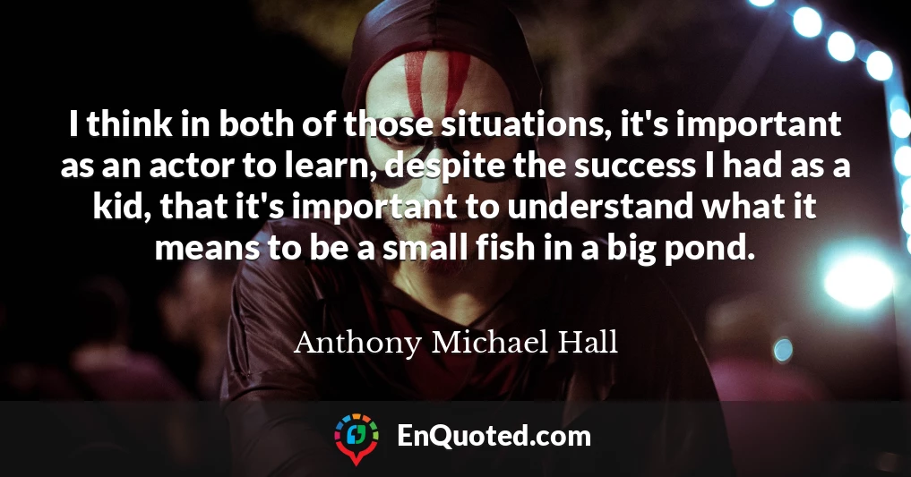 I think in both of those situations, it's important as an actor to learn, despite the success I had as a kid, that it's important to understand what it means to be a small fish in a big pond.
