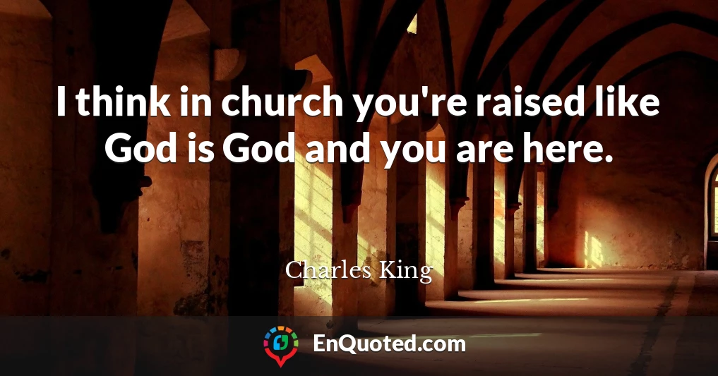 I think in church you're raised like God is God and you are here.