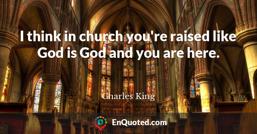 I think in church you're raised like God is God and you are here.