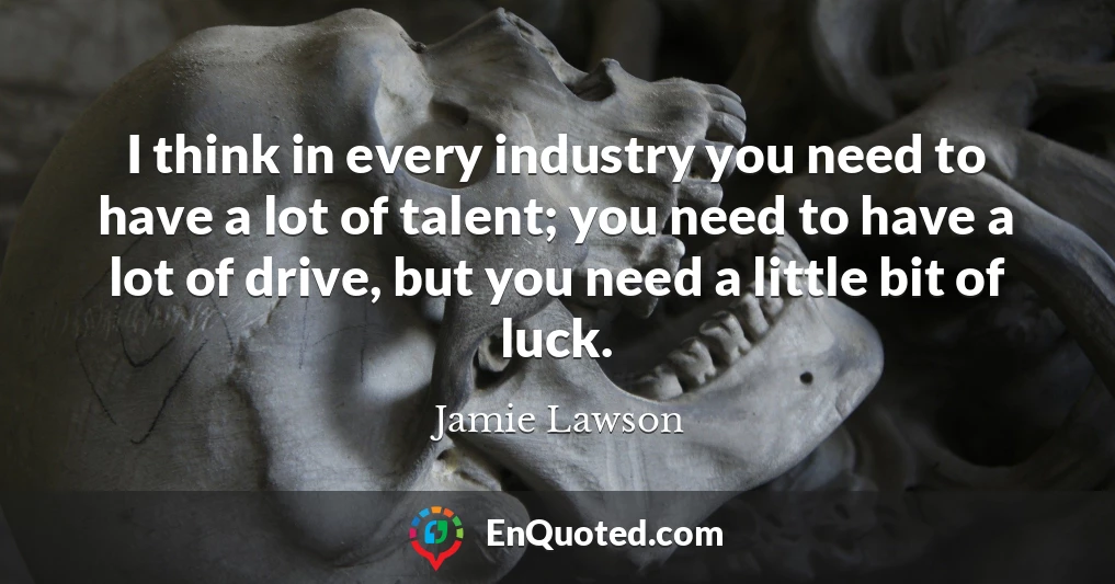 I think in every industry you need to have a lot of talent; you need to have a lot of drive, but you need a little bit of luck.
