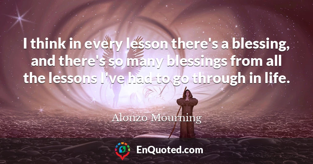 I think in every lesson there's a blessing, and there's so many blessings from all the lessons I've had to go through in life.