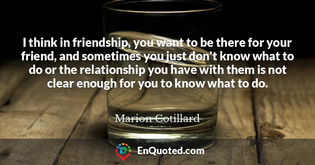 I think in friendship, you want to be there for your friend, and sometimes you just don't know what to do or the relationship you have with them is not clear enough for you to know what to do.