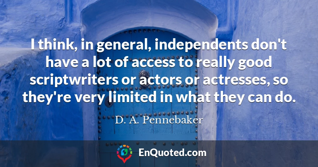 I think, in general, independents don't have a lot of access to really good scriptwriters or actors or actresses, so they're very limited in what they can do.