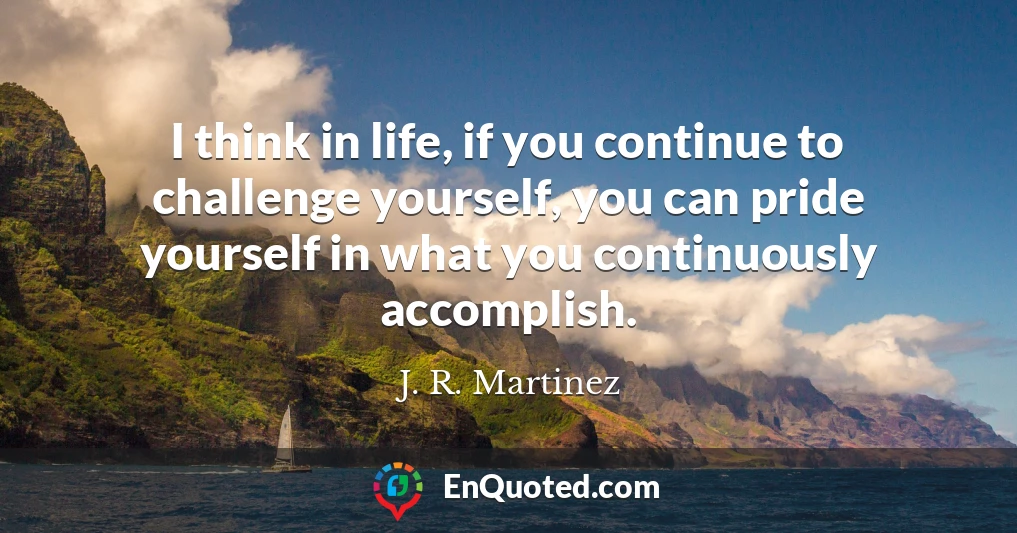 I think in life, if you continue to challenge yourself, you can pride yourself in what you continuously accomplish.