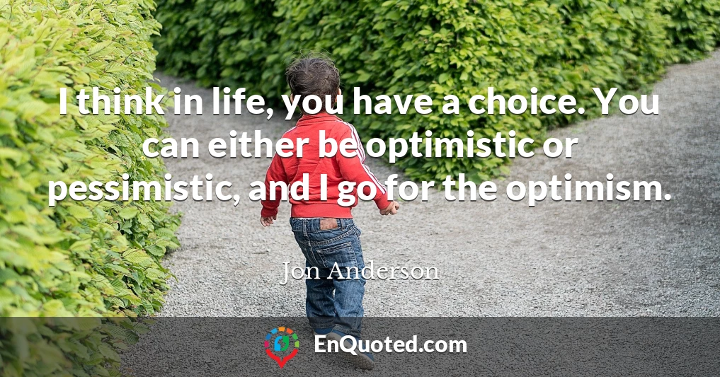 I think in life, you have a choice. You can either be optimistic or pessimistic, and I go for the optimism.