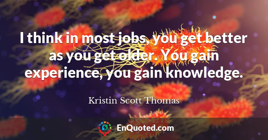 I think in most jobs, you get better as you get older. You gain experience, you gain knowledge.