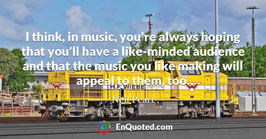 I think, in music, you're always hoping that you'll have a like-minded audience and that the music you like making will appeal to them, too.