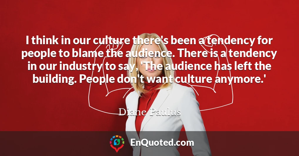 I think in our culture there's been a tendency for people to blame the audience. There is a tendency in our industry to say, 'The audience has left the building. People don't want culture anymore.'