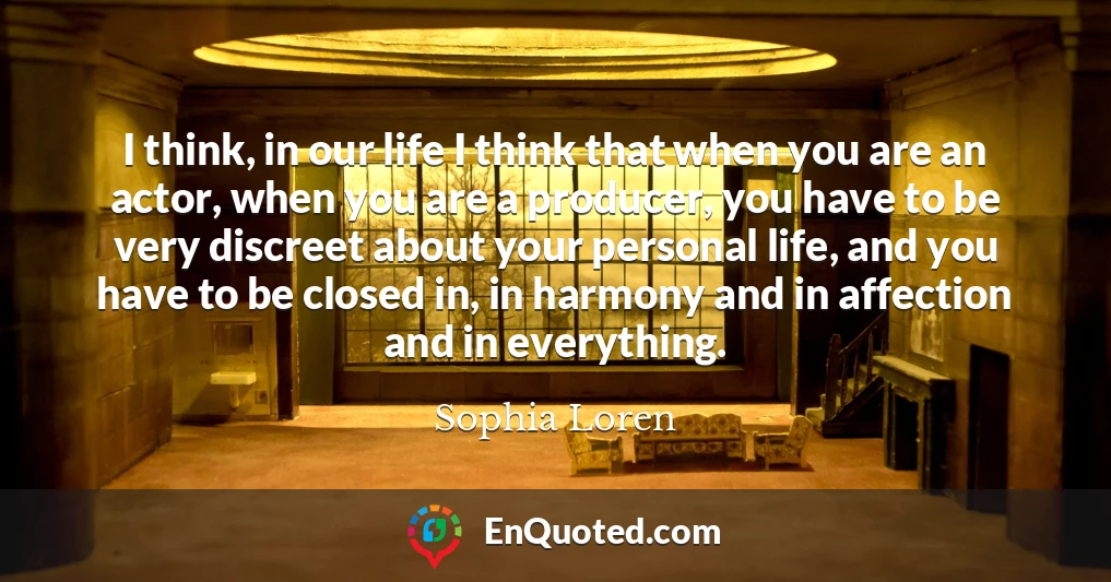 I think, in our life I think that when you are an actor, when you are a producer, you have to be very discreet about your personal life, and you have to be closed in, in harmony and in affection and in everything.