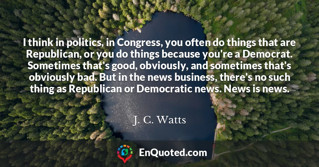 I think in politics, in Congress, you often do things that are Republican, or you do things because you're a Democrat. Sometimes that's good, obviously, and sometimes that's obviously bad. But in the news business, there's no such thing as Republican or Democratic news. News is news.