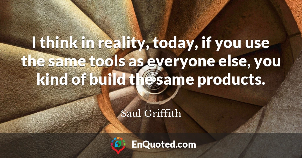 I think in reality, today, if you use the same tools as everyone else, you kind of build the same products.