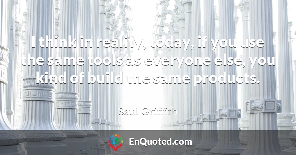 I think in reality, today, if you use the same tools as everyone else, you kind of build the same products.