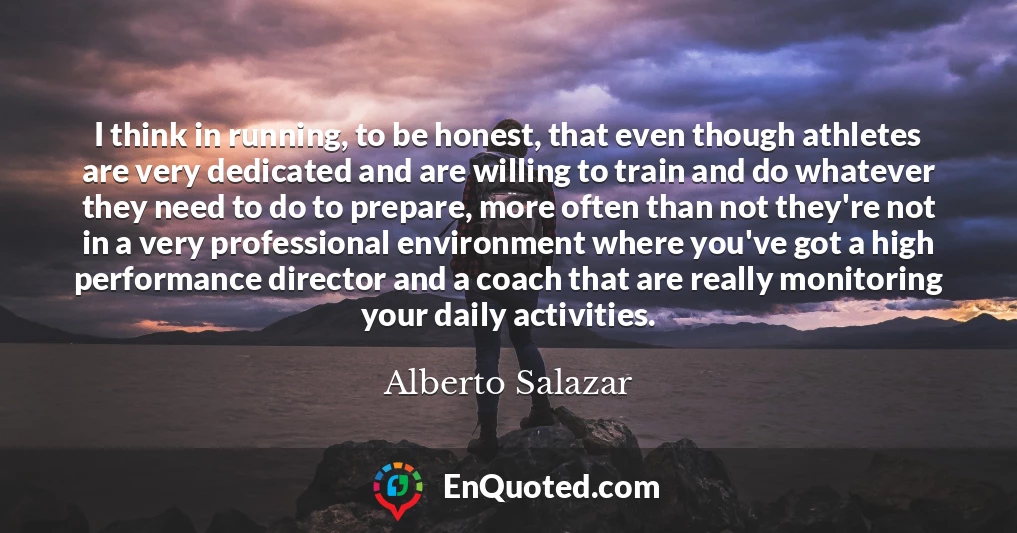 I think in running, to be honest, that even though athletes are very dedicated and are willing to train and do whatever they need to do to prepare, more often than not they're not in a very professional environment where you've got a high performance director and a coach that are really monitoring your daily activities.