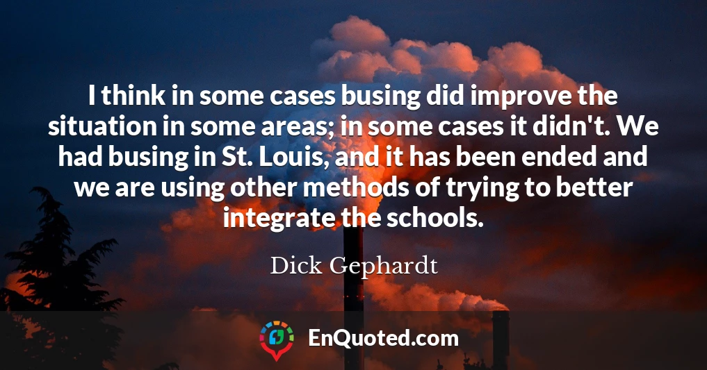 I think in some cases busing did improve the situation in some areas; in some cases it didn't. We had busing in St. Louis, and it has been ended and we are using other methods of trying to better integrate the schools.