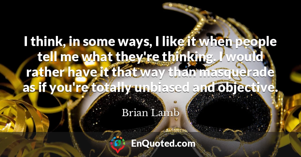 I think, in some ways, I like it when people tell me what they're thinking. I would rather have it that way than masquerade as if you're totally unbiased and objective.