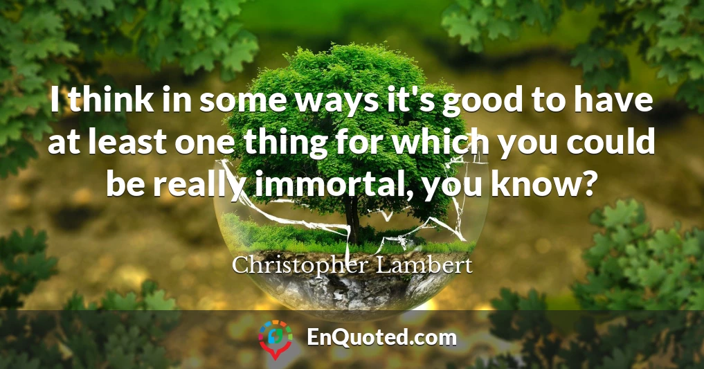 I think in some ways it's good to have at least one thing for which you could be really immortal, you know?