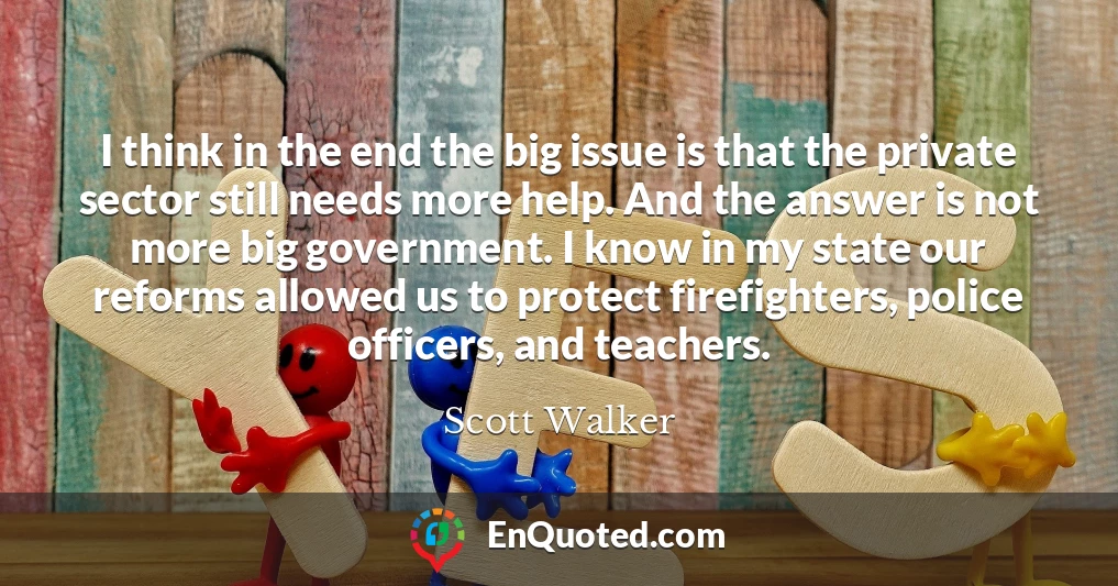 I think in the end the big issue is that the private sector still needs more help. And the answer is not more big government. I know in my state our reforms allowed us to protect firefighters, police officers, and teachers.