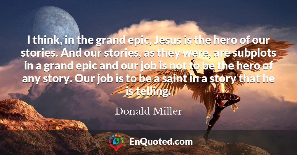 I think, in the grand epic, Jesus is the hero of our stories. And our stories, as they were, are subplots in a grand epic and our job is not to be the hero of any story. Our job is to be a saint in a story that he is telling.