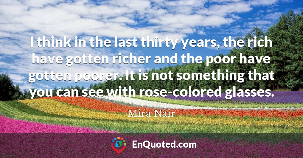 I think in the last thirty years, the rich have gotten richer and the poor have gotten poorer. It is not something that you can see with rose-colored glasses.