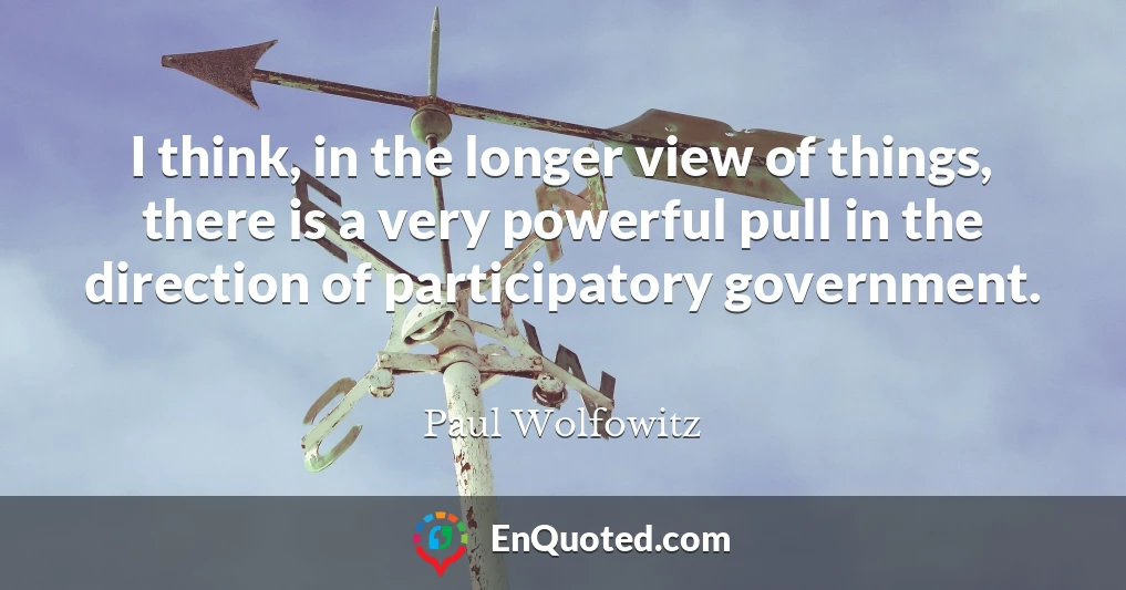 I think, in the longer view of things, there is a very powerful pull in the direction of participatory government.