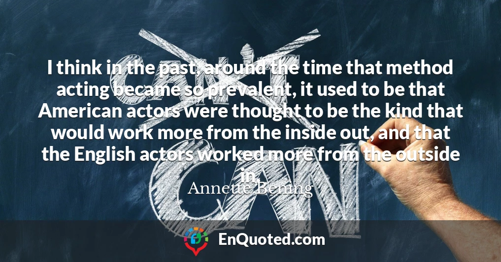 I think in the past, around the time that method acting became so prevalent, it used to be that American actors were thought to be the kind that would work more from the inside out, and that the English actors worked more from the outside in.
