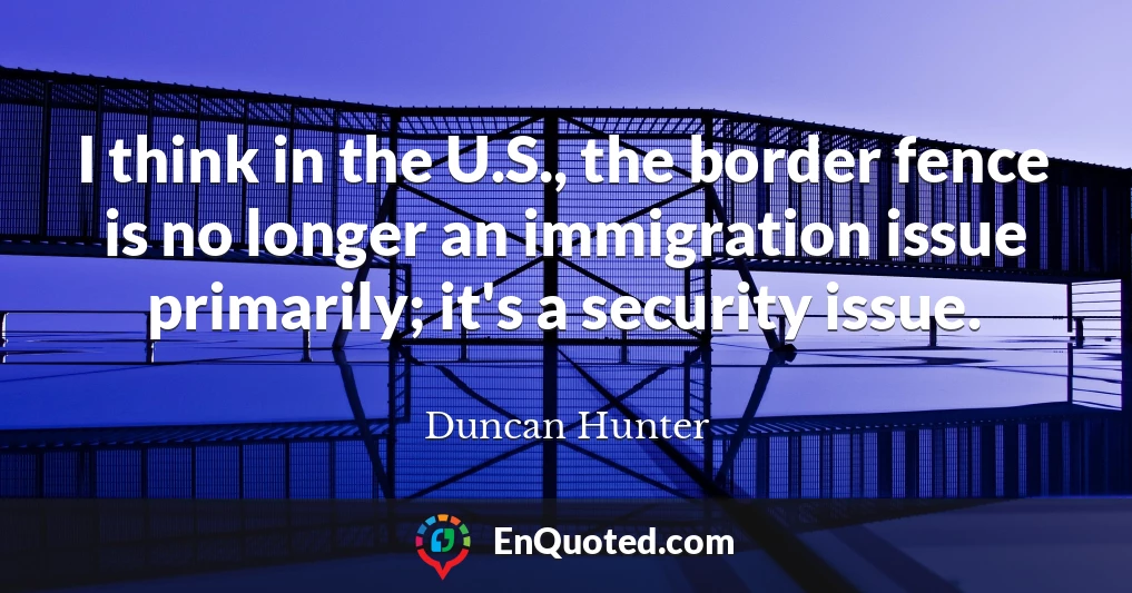 I think in the U.S., the border fence is no longer an immigration issue primarily; it's a security issue.